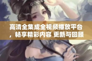 高清全集成全视频播放平台，畅享精彩内容 更新与回顾