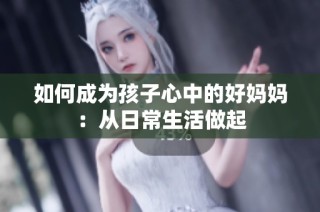 如何成为孩子心中的好妈妈：从日常生活做起