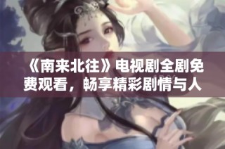 《南来北往》电视剧全剧免费观看，畅享精彩剧情与人物魅力