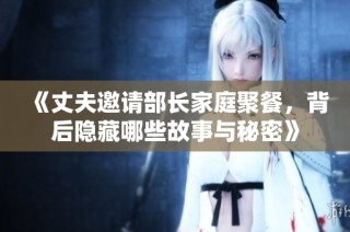 《丈夫邀请部长家庭聚餐，背后隐藏哪些故事与秘密》