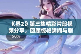 《界2》第三集精彩片段视频分享，回顾惊艳瞬间与剧情发展