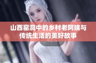 山西窑洞中的乡村老阿姨与传统生活的美好故事