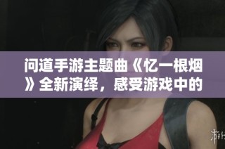 问道手游主题曲《忆一根烟》全新演绎，感受游戏中的情感共鸣