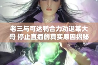 老三与可达鸭合力劝退某大哥 停止直播的真实原因揭秘