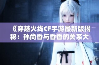 《穿越火线CF手游最新版揭秘：孙尚香与香香的关系大揭秘》