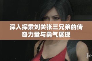 深入探索刘关张三兄弟的传奇力量与勇气展现