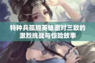 特种兵孤胆英雄面对三敌的激烈挑战与惊险故事