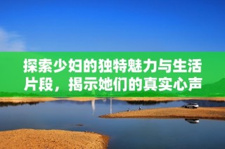 探索少妇的独特魅力与生活片段，揭示她们的真实心声与情感世界