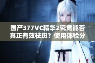 国产377VC精华2究竟能否真正有效祛斑？使用体验分享