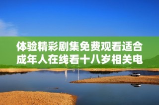 体验精彩剧集免费观看适合成年人在线看十八岁相关电视剧