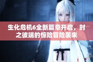 生化危机6全新篇章开启，时之彼端的惊险冒险袭来