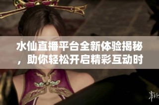水仙直播平台全新体验揭秘，助你轻松开启精彩互动时光