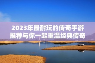 2023年最耐玩的传奇手游推荐与你一起重温经典传奇体验
