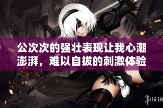公次次的强壮表现让我心潮澎湃，难以自拔的刺激体验