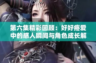 第六集精彩回顾：好好疼爱中的感人瞬间与角色成长解析