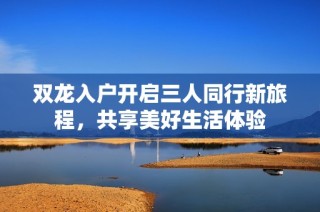 双龙入户开启三人同行新旅程，共享美好生活体验