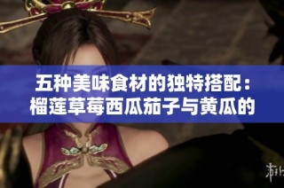五种美味食材的独特搭配：榴莲草莓西瓜茄子与黄瓜的奇妙之旅