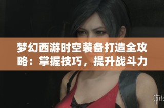 梦幻西游时空装备打造全攻略：掌握技巧，提升战斗力的最佳方法