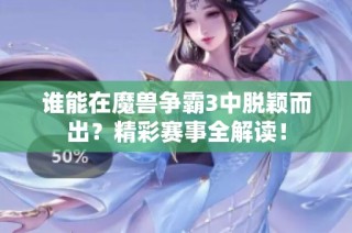谁能在魔兽争霸3中脱颖而出？精彩赛事全解读！