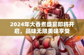 2024年大香煮盛宴即将开启，品味无限美味享受