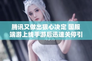 腾讯又做出狠心决定 国服端游上线手游后迅速关停引发玩家热议