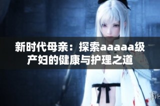新时代母亲：探索aaaaa级产妇的健康与护理之道