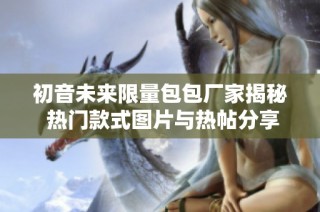 初音未来限量包包厂家揭秘 热门款式图片与热帖分享