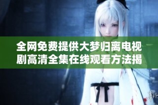 全网免费提供大梦归离电视剧高清全集在线观看方法揭秘