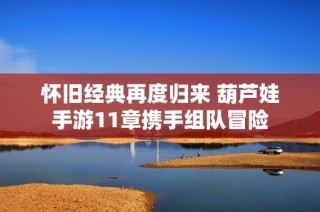 怀旧经典再度归来 葫芦娃手游11章携手组队冒险