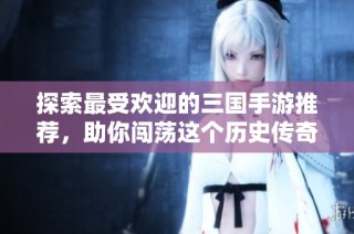 探索最受欢迎的三国手游推荐，助你闯荡这个历史传奇世界