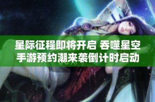 星际征程即将开启 吞噬星空手游预约潮来袭倒计时启动