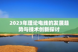 2023年理论电线的发展趋势与技术创新探讨