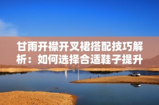 甘雨开襟开叉裙搭配技巧解析：如何选择合适鞋子提升整体造型感