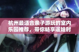 杭州最适合亲子游玩的室内乐园推荐，带你畅享遛娃时光！