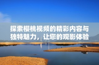 探索樱桃视频的精彩内容与独特魅力，让您的观影体验更加丰富多彩