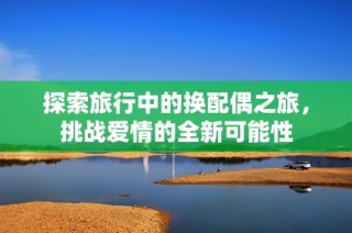 探索旅行中的换配偶之旅，挑战爱情的全新可能性