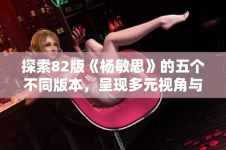 探索82版《杨敏思》的五个不同版本，呈现多元视角与精彩故事