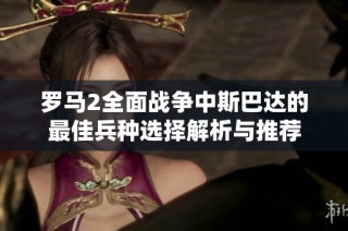 罗马2全面战争中斯巴达的最佳兵种选择解析与推荐