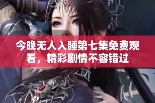 今晚无人入睡第七集免费观看，精彩剧情不容错过