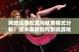 网吧设备配置与收费模式分析：技术革新如何影响游戏体验和市场发展