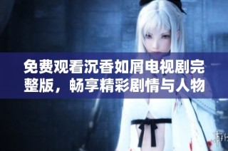免费观看沉香如屑电视剧完整版，畅享精彩剧情与人物情感