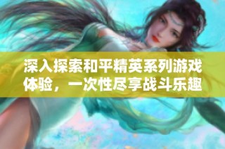 深入探索和平精英系列游戏体验，一次性尽享战斗乐趣