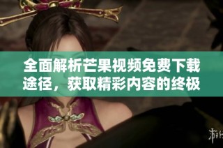 全面解析芒果视频免费下载途径，获取精彩内容的终极指南