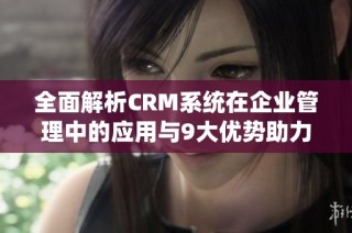 全面解析CRM系统在企业管理中的应用与9大优势助力业务增长的方法