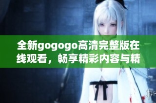 全新gogogo高清完整版在线观看，畅享精彩内容与精彩体验