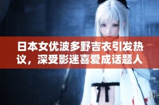 日本女优波多野吉衣引发热议，深受影迷喜爱成话题人物
