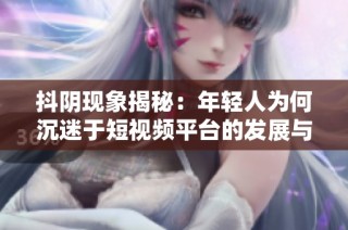 抖阴现象揭秘：年轻人为何沉迷于短视频平台的发展与趋势分析