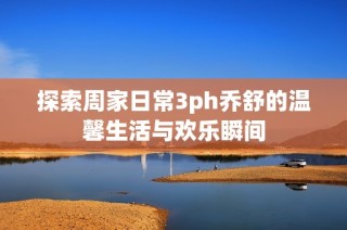 探索周家日常3ph乔舒的温馨生活与欢乐瞬间