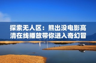 探索无人区：熊出没电影高清在线播放带你进入奇幻冒险之旅