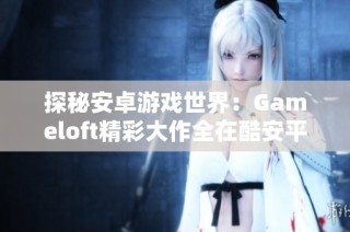 探秘安卓游戏世界：Gameloft精彩大作全在酷安平台下载